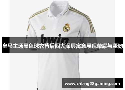 皇马主场黑色球衣背后四大深层寓意展现荣耀与坚韧