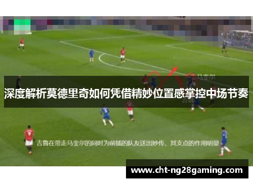 深度解析莫德里奇如何凭借精妙位置感掌控中场节奏