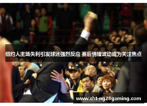 纽约人主场失利引发球迷强烈反应 赛后情绪波动成为关注焦点