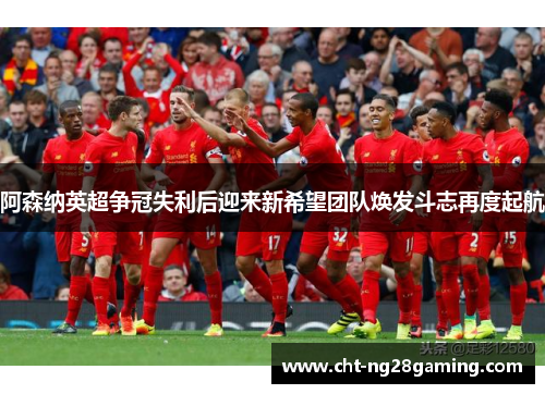 阿森纳英超争冠失利后迎来新希望团队焕发斗志再度起航