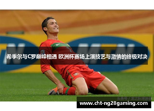 希季尔与C罗巅峰相遇 欧洲杯赛场上演技艺与激情的终极对决