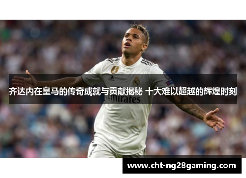 齐达内在皇马的传奇成就与贡献揭秘 十大难以超越的辉煌时刻