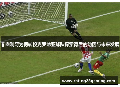 菲奥利奇为何转投克罗地亚球队探索背后的动因与未来发展