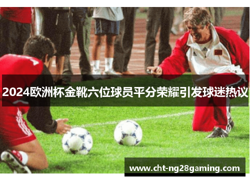 2024欧洲杯金靴六位球员平分荣耀引发球迷热议 2024欧洲杯金靴六位球员平分荣耀引发球迷热议