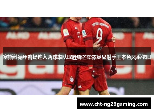 塞斯科德甲客场连入两球率队取胜锋芒毕露尽显射手王本色风采依旧 塞斯科德甲客场连入两球率队取胜锋芒毕露尽显射手王本色风采依旧