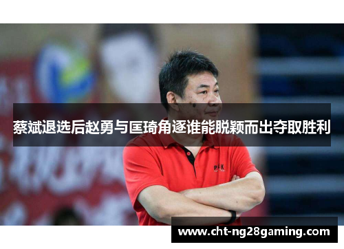 蔡斌退选后赵勇与匡琦角逐谁能脱颖而出夺取胜利