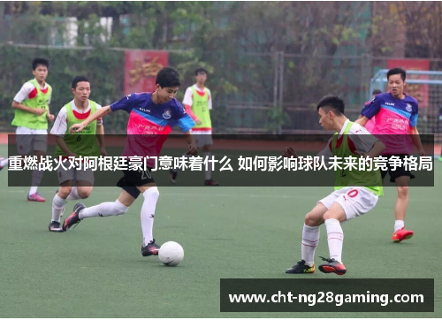 重燃战火对阿根廷豪门意味着什么 如何影响球队未来的竞争格局