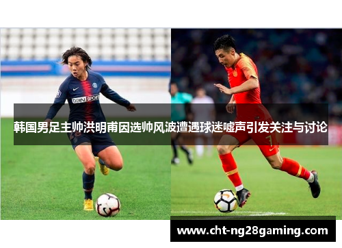 韩国男足主帅洪明甫因选帅风波遭遇球迷嘘声引发关注与讨论